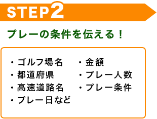 STEP2　プレーの条件を伝える！　・ゴルフ場名　・金額　・都道府県　・プレー人数　・高速道路名　・プレー条件　・プレー日など